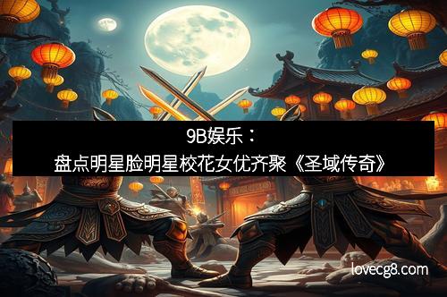 9B娱乐：盘点明星脸明星校花女优齐聚《圣域传奇》