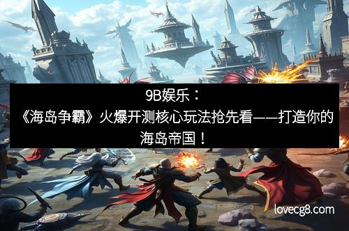 9B娱乐：《海岛争霸》火爆开测核心玩法抢先看——打造你的海岛帝国！