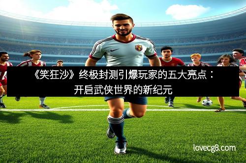 《笑狂沙》终极封测引爆玩家的五大亮点：开启武侠世界的新纪元